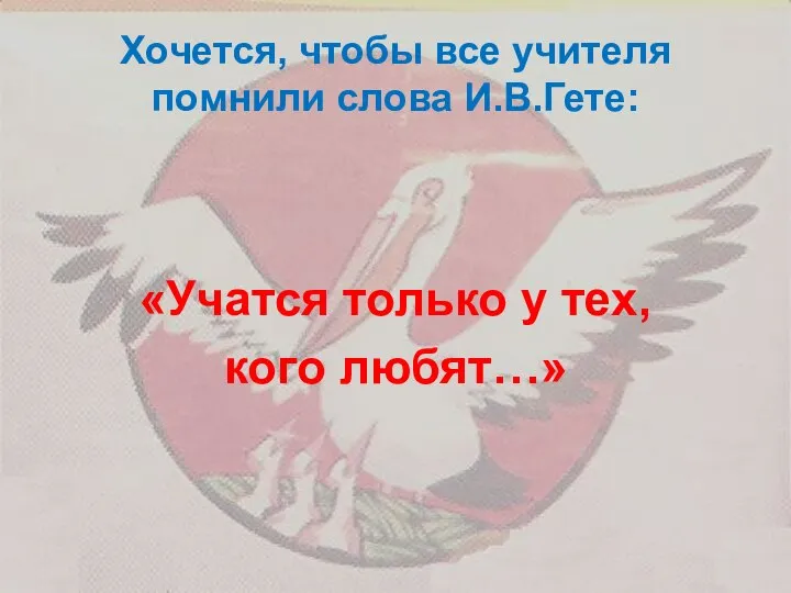 Хочется, чтобы все учителя помнили слова И.В.Гете: «Учатся только у тех, кого любят…»