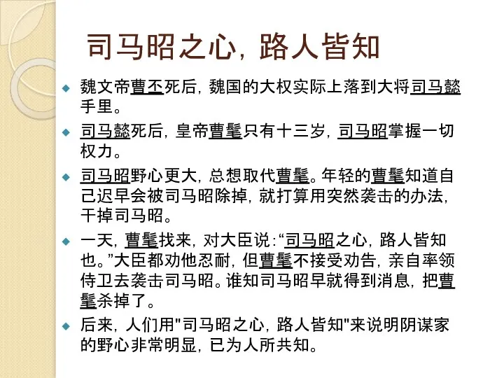 司马昭之心，路人皆知 魏文帝曹丕死后，魏国的大权实际上落到大将司马懿手里。 司马懿死后，皇帝曹髦只有十三岁，司马昭掌握一切权力。 司马昭野心更大，总想取代曹髦。年轻的曹髦知道自己迟早会被司马昭除掉，就打算用突然袭击的办法，干掉司马昭。 一天，曹髦找来，对大臣说：“司马昭之心，路人皆知也。”大臣都劝他忍耐，但曹髦不接受劝告，亲自率领侍卫去袭击司马昭。谁知司马昭早就得到消息，把曹髦杀掉了。 后来，人们用"司马昭之心，路人皆知"来说明阴谋家的野心非常明显，已为人所共知。