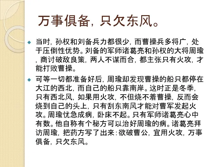 万事俱备，只欠东风。 当时，孙权和刘备兵力都很少，而曹操兵多将广，处于压倒性优势。刘备的军师诸葛亮和孙权的大将周瑜，商讨破敌良策，两人不谋而合，都主张只有火攻，才能打败曹操。 可等一切都准备好后，周瑜却发现曹操的船只都停在大江的西北，而自己的船只靠南岸。这时正是冬季，只有西北风，如果用火攻，不但烧不着曹操，反而会烧到自己的头上，只有刮东南风才能对曹军发起火攻。周瑜忧急成病，卧床不起。只有军师诸葛亮心中有数。他自称有个秘方可以治好周瑜的病。诸葛亮拜访周瑜，把药方写了出来：欲破曹公，宜用火攻，万事俱备，只欠东风。