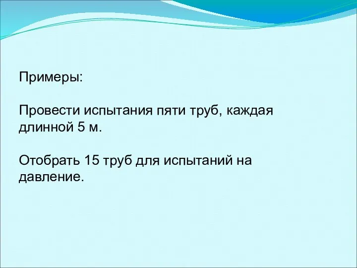 Примеры: Провести испытания пяти труб, каждая длинной 5 м. Отобрать 15 труб для испытаний на давление.