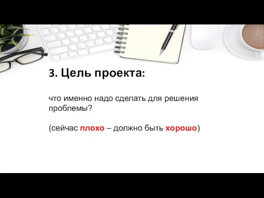 3. Цель проекта: что именно надо сделать для решения проблемы? (сейчас плохо – должно быть хорошо)