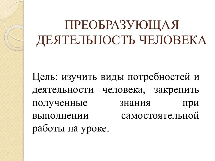 ПРЕОБРАЗУЮЩАЯ ДЕЯТЕЛЬНОСТЬ ЧЕЛОВЕКА Цель: изучить виды потребностей и деятельности человека, закрепить