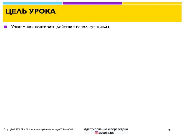 ЦЕЛЬ УРОКА Узнаем, как повторить действие используя циклы. Copyright © 2020 SPIKE Prime Lessons (primelessons.org) CC-BY-NC-SA.