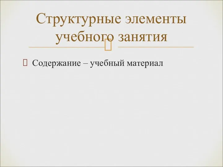 Содержание – учебный материал Структурные элементы учебного занятия