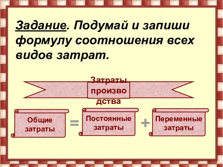 Затраты производства Общие затраты Переменные затраты Постоянные затраты + = Задание.