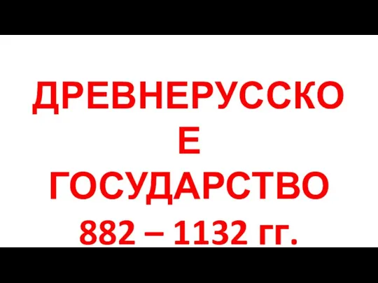 ДРЕВНЕРУССКОЕ ГОСУДАРСТВО 882 – 1132 гг.