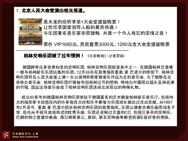 1，北京人民大会堂演出相关报道。 高水准的视听享受+大会堂盛装晚宴！ 让您尽享国家领导人般的尊贵待遇！ 与乐团著名音乐家亲密接触，共度一个令人难忘的浓情之夜！ 票价 VIP1680元、贵宾套票3000元、1280元含大会堂盛装晚宴 ———————————————————————— 柏林交响乐团破了过年惯例！ 《北京晚报》 （记者罗颖） 德国拥有众多世界知名的交响乐团，柏林交响乐团就是其中之一，在德国柏林它是唯一能与柏林爱乐乐团抗衡的乐团。12月24日在首席指挥里奥·夏·巴道尔的带领下，柏林交响乐团将在人民大会堂上演一台以施特劳斯家族音乐作品为主的音乐会，为了能够在北京举办音乐会，柏林交响乐团打破每年回柏林过节的惯例，特地为中国观众延长亚洲巡演的行程，因此这场音乐会成了柏林交响乐团送给北京观众的特殊礼物。 成立40多年的德国柏林交响乐团常驻于德国著名的艺术殿堂柏林爱乐音乐厅。包括伟大的指挥家卡拉扬在内的许多指挥大师和乐手都曾为乐团成长做出过杰出贡献。从1997年2月至今，里奥·夏·巴道尔担任柏林交响乐团的首席指挥。乐团以演奏古典乐曲而闻名于世，但也从不排斥其他形式的优秀乐曲，乐团还录制过大量的CD，包括贝多芬的交响乐、巴赫的勃兰登堡协奏曲，西贝柳斯第三、第四、第五交响曲等都受到音乐爱好者的青睐。