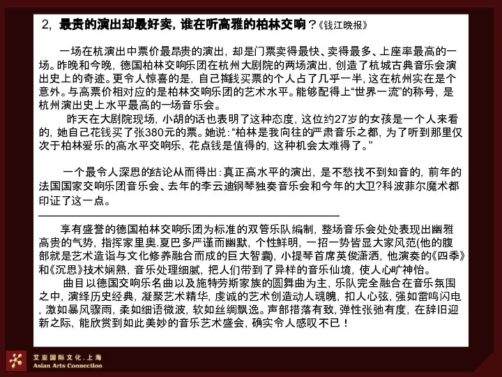 2, 最贵的演出却最好卖，谁在听高雅的柏林交响？《钱江晚报》 一场在杭演出中票价最昂贵的演出，却是门票卖得最快、卖得最多、上座率最高的一场。昨晚和今晚，德国柏林交响乐团在杭州大剧院的两场演出，创造了杭城古典音乐会演出史上的奇迹。更令人惊喜的是，自己掏钱买票的个人占了几乎一半，这在杭州实在是个意外。与高票价相对应的是柏林交响乐团的艺术水平。能够配得上“世界一流”的称号，是杭州演出史上水平最高的一场音乐会。 昨天在大剧院现场，小胡的话也表明了这种态度，这位约27岁的女孩是一个人来看的，她自己花钱买了张380元的票。她说：“柏林是我向往的严肃音乐之都，为了听到那里仅次于柏林爱乐的高水平交响乐，花点钱是值得的，这种机会太难得了。” 一个最令人深思的结论从而得出：真正高水平的演出，是不愁找不到知音的，前年的法国国家交响乐团音乐会、去年的李云迪钢琴独奏音乐会和今年的大卫?科波菲尔魔术都印证了这一点。 ———————————————————————— 享有盛誉的德国柏林交响乐团为标准的双管乐队编制，整场音乐会处处表现出幽雅高贵的气势，指挥家里奥.夏巴多严谨而幽默，个性鲜明，一招一势皆显大家风范(他的腹部就是艺术造诣与文化修养融合而成的巨大智囊)，小提琴首席英俊潇洒，他演奏的《四季》和《沉思》技术娴熟，音乐处理细腻，把人们带到了异样的音乐仙境，使人心旷神怡。 曲目以德国交响乐名曲以及施特劳斯家族的圆舞曲为主，乐队完全融合在音乐氛围之中，演绎历史经典，凝聚艺术精华，虔诚的艺术创造动人魂魄，扣人心弦，强如雷鸣闪电，激如暴风骤雨，柔如细语微波，软如丝绸飘逸。声部措落有致，弹性张弛有度，在辞旧迎新之际，能欣赏到如此美妙的音乐艺术盛会，确实令人感叹不已！