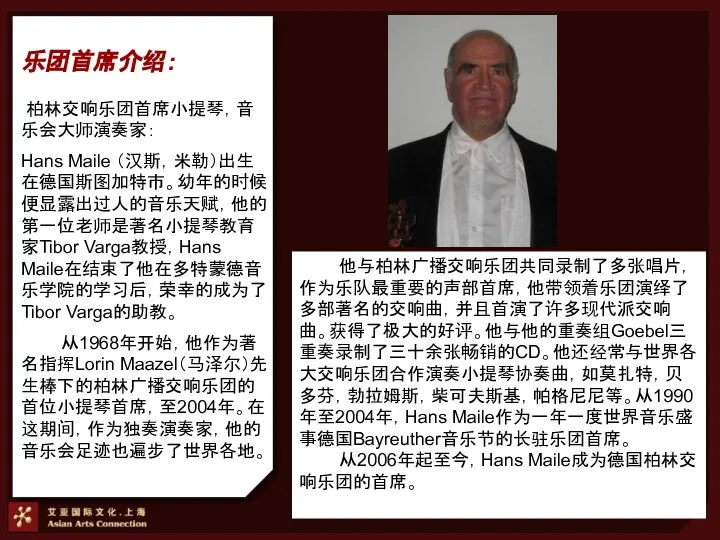 柏林交响乐团首席小提琴，音乐会大师演奏家： Hans Maile （汉斯，米勒）出生在德国斯图加特市。幼年的时候便显露出过人的音乐天赋，他的第一位老师是著名小提琴教育家Tibor Varga教授，Hans Maile在结束了他在多特蒙德音乐学院的学习后，荣幸的成为了Tibor Varga的助教。 从1968年开始，他作为著名指挥Lorin Maazel（马泽尔）先生棒下的柏林广播交响乐团的首位小提琴首席，至2004年。在这期间，作为独奏演奏家，他的音乐会足迹也遍步了世界各地。 乐团首席介绍： 他与柏林广播交响乐团共同录制了多张唱片，作为乐队最重要的声部首席，他带领着乐团演绎了多部著名的交响曲，并且首演了许多现代派交响曲。获得了极大的好评。他与他的重奏组Goebel三重奏录制了三十余张畅销的CD。他还经常与世界各大交响乐团合作演奏小提琴协奏曲，如莫扎特，贝多芬，勃拉姆斯，柴可夫斯基，帕格尼尼等。从1990年至2004年，Hans Maile作为一年一度世界音乐盛事德国Bayreuther音乐节的长驻乐团首席。 从2006年起至今，Hans Maile成为德国柏林交响乐团的首席。