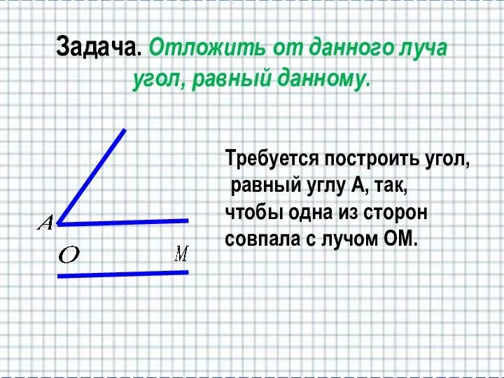 Задача. Отложить от данного луча угол, равный данному. Требуется построить угол,