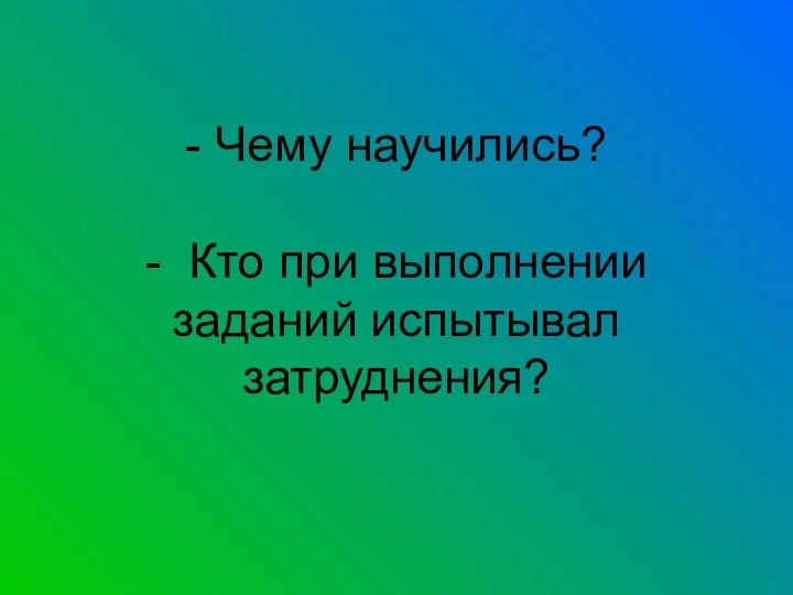 - Чему научились? - Кто при выполнении заданий испытывал затруднения?